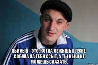  пьяный - это, когда лежишь в луже, собака на тебя ссыт, а ты кыш не можешь сказать.