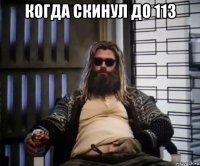 когда скинул до 113 