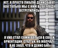 нет, я просто люблю дениса. вот как только мы с ним в 2012 году встретились я уже стал сомневаться в своей ориентации, стал би, но молчал. я не знал, что и денис би!