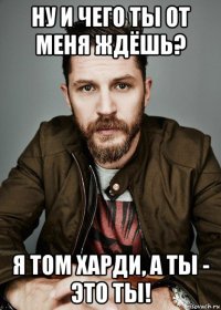 ну и чего ты от меня ждёшь? я том харди, а ты - это ты!