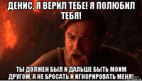 денис, я верил тебе! я полюбил тебя! ты должен был и дальше быть моим другом, а не бросать и игнорировать меня!