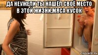 да неужели ты нашёл своё место в этой жизни,мяса кусок 
