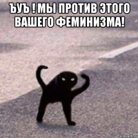 ъуъ ! мы против этого вашего феминизма! 