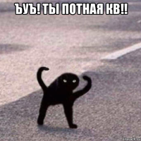 ъуъ! ты потная кв!! 