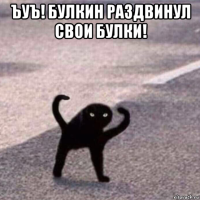 ъуъ! булкин раздвинул свои булки! 