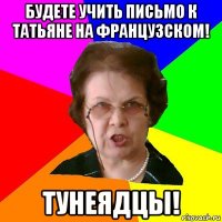 будете учить письмо к татьяне на французском! тунеядцы!