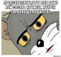 представляете,этот лох даже хуй сосать не умеет. нахрен ты вообще родился? 