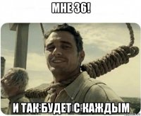 мне 36! и так будет с каждым