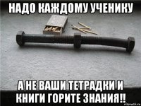 надо каждому ученику а не ваши тетрадки и книги горите знания!!