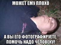 может ему плохо а вы его фотографируете. помочь надо человеку!