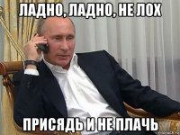 ладно, ладно, не лох присядь и не плачь