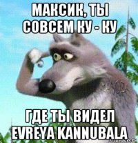 максик, ты совсем ку - ку где ты видел evreya kannubala
