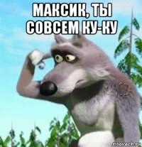 максик, ты совсем ку-ку 