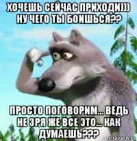 хочешь сейчас приходи))) ну чего ты боишься?? просто поговорим... ведь не зря же все это... как думаешь???