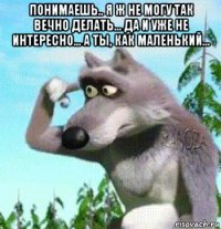 понимаешь.. я ж не могу так вечно делать... да и уже не интересно... а ты, как маленький... 