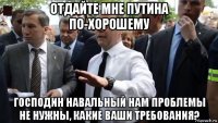 отдайте мне путина по-хорошему господин навальный нам проблемы не нужны, какие ваши требования?