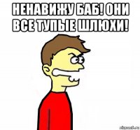 ненавижу баб! они все тупые шлюхи! 