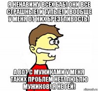 я ненавижу всех баб! они все страшные! и тупые! и вообще у меня от них брезгливость! а вот с мужиками у меня таких проблем нет! люблю мужиков! я не гей!