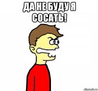 да не буду я сосать! 