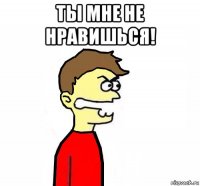 ты мне не нравишься! 