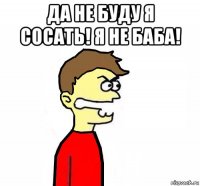 да не буду я сосать! я не баба! 