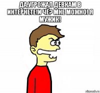да,угрожал девкам в интернете!и чё? мне можно! я мужик! 