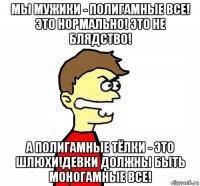 мы мужики - полигамные все! это нормально! это не блядство! а полигамные тёлки - это шлюхи!девки должны быть моногамные все!