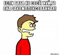 если баба не сосёт хуй,то она закомплексованная! 