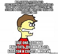 моя девушка должна быть девственницей,красавицей,молоденькой,быть скромной и раскрепощенной в постели,уметь готовить и обслуживать меня,быть тихой и не возражать мне ещё она должна работать,должна быть богатой и сосать мне хуй