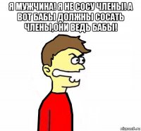 я мужчина! я не сосу члены! а вот бабы должны сосать члены,они ведь бабы! 