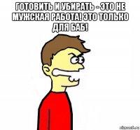 готовить и убирать - это не мужская работа! это только для баб! 
