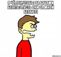 я чё,лох,чтобы за бабами бегать?пусть они за мной бегают! 