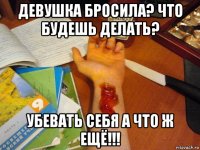 девушка бросила? что будешь делать? убевать себя а что ж ещё!!!