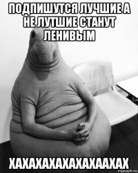 подпишутся лучшие а не лутшие станут ленивым хахахахахахахаахах