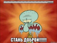 ааааааааааааааааааааааааааааааа!!!!!!! стань доброй!!!!!!