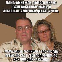 мама: амиржан, помоги мне на кухне асылжан: мама, я асылжан. амиржан делает уроки. мама: какая разница? я вас иногда путаю, но раз я тебя попросила, то иди помогай на кухне!!!