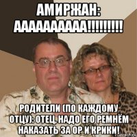 амиржан: аааааааааа!!!!!!!!! родители (по каждому отцу): отец, надо его ремнём наказать за ор и крики!