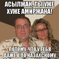 асылжан, ты уже хуже амиржана! потому-что у тебя даже 0 по казахскому