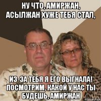 ну что, амиржан, асылжан хуже тебя стал, из-за тебя я его выгнала! посмотрим, какой у нас ты будешь, амиржан