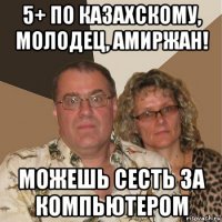 5+ по казахскому, молодец, амиржан! можешь сесть за компьютером