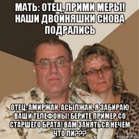 мать: отец, прими меры! наши двойняшки снова подрались отец: амиржан, асылжан, я забираю ваши телефоны! берите пример со старшего брата! вам заняться нечем что ли???