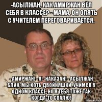 -асылжан, как амиржан вёл себя в классе? - мама, он опять с учителем переговаривается. - амиржан! - а! -наказан! - асылжан блин, мы хоть двойняшки, учимся в одном классе, но я тебя тоже так когда-то спалю!