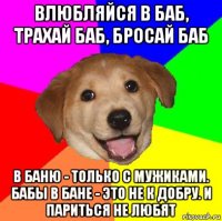 влюбляйся в баб, трахай баб, бросай баб в баню - только с мужиками. бабы в бане - это не к добру. и париться не любят