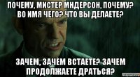 почему, мистер мндерсон, почему? во имя чего? что вы делаете? зачем, зачем встаете? зачем продолжаете драться?