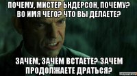 почему, мистер ьндерсон, почему? во имя чего? что вы делаете? зачем, зачем встаете? зачем продолжаете драться?