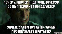 почему, мистер яндерсон, почему? во имя чего? что вы делаете? зачем, зачем встаете? зачем продолжаете драться?