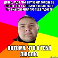 денис, ради тебя я разбила голову об стекло лене в автобусе в лобне за то, что она говорила про тебя гадости потому, что я тебя люблю