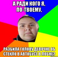 а ради кого я, по-твоему, разбила голову девочке об стекло в автобусе в лобне?