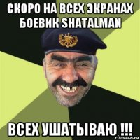 скоро на всех экранах боевик shatalman всех ушатываю !!!