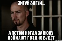 зигуй зигуй... а потом когда за жопу поймают поздно будет